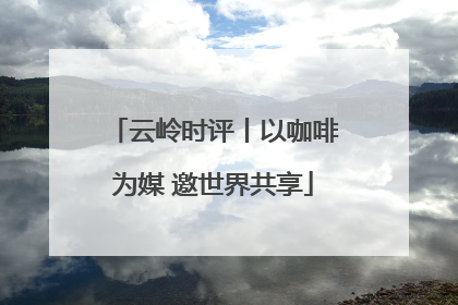 云岭时评丨以咖啡为媒 邀世界共享