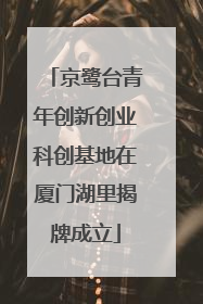 京鹭台青年创新创业科创基地在厦门湖里揭牌成立