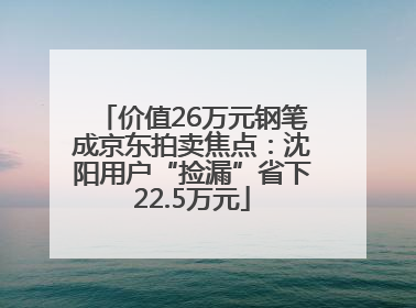 价值26万元钢笔成京东拍卖焦点：沈阳用户“捡漏”省下22.5万元
