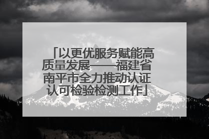 以更优服务赋能高质量发展——福建省南平市全力推动认证认可检验检测工作