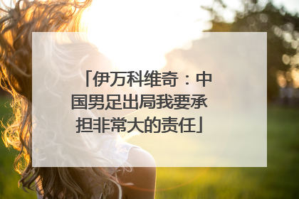 伊万科维奇：中国男足出局我要承担非常大的责任