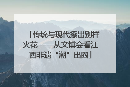 传统与现代擦出别样火花——从文博会看江西非遗“潮”出圈