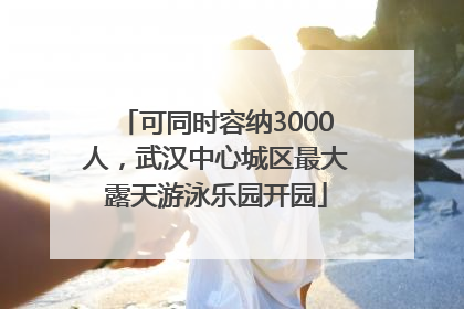可同时容纳3000人，武汉中心城区最大露天游泳乐园开园