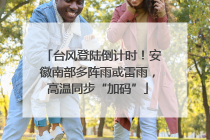 台风登陆倒计时！安徽南部多阵雨或雷雨，高温同步“加码”