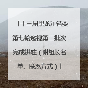 十三届黑龙江省委第七轮巡视第二批次完成进驻（附组长名单、联系方式）