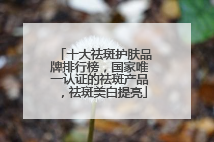 十大祛斑护肤品牌排行榜，国家唯一认证的祛斑产品，祛斑美白提亮