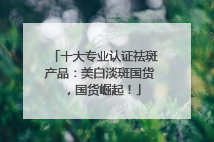 十大专业认证祛斑产品：美白淡斑国货，国货崛起！