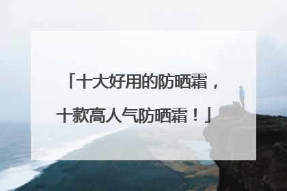 十大好用的防晒霜，十款高人气防晒霜！