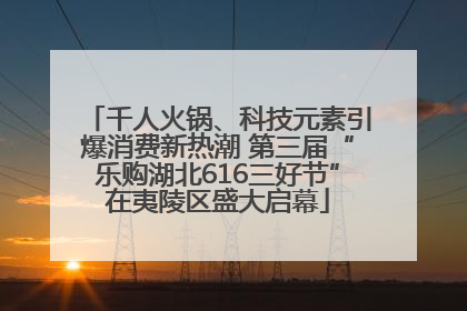 千人火锅、科技元素引爆消费新热潮 第三届“乐购湖北616三好节”在夷陵区盛大启幕
