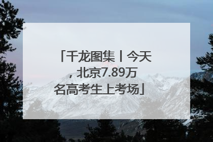 千龙图集丨今天，北京7.89万名高考生上考场