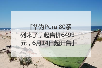 华为Pura 80系列来了，起售价6499元，6月14日起开售