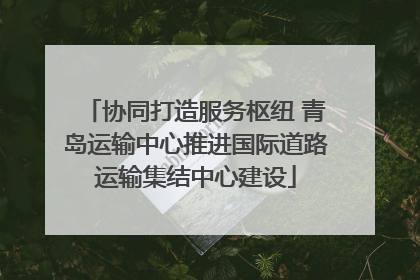 协同打造服务枢纽 青岛运输中心推进国际道路运输集结中心建设