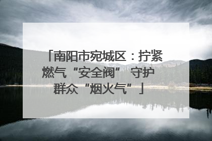 南阳市宛城区：拧紧燃气“安全阀” 守护群众“烟火气”