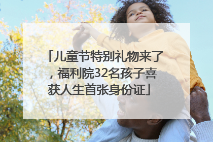 儿童节特别礼物来了，福利院32名孩子喜获人生首张身份证