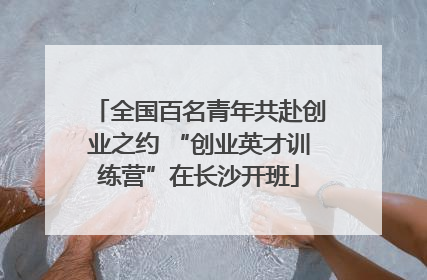 全国百名青年共赴创业之约 “创业英才训练营”在长沙开班