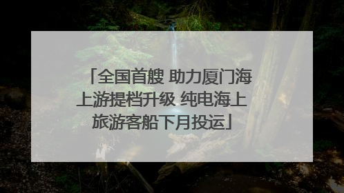 全国首艘 助力厦门海上游提档升级 纯电海上旅游客船下月投运