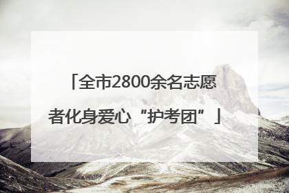全市2800余名志愿者化身爱心“护考团”