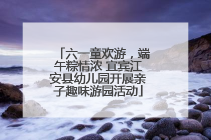 六一童欢游，端午粽情浓 宜宾江安县幼儿园开展亲子趣味游园活动