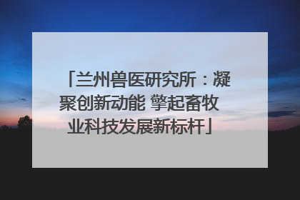 兰州兽医研究所：凝聚创新动能 擎起畜牧业科技发展新标杆
