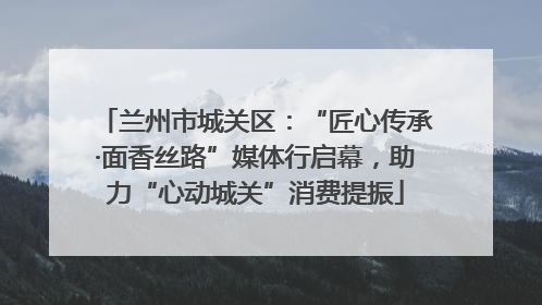 兰州市城关区：“匠心传承·面香丝路”媒体行启幕，助力“心动城关”消费提振