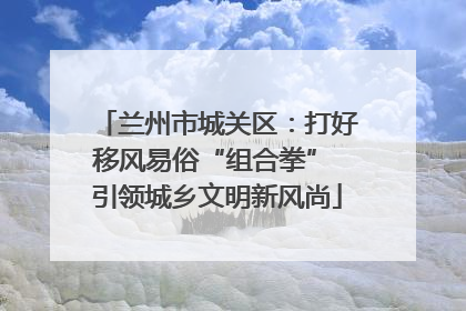 兰州市城关区：打好移风易俗“组合拳” 引领城乡文明新风尚