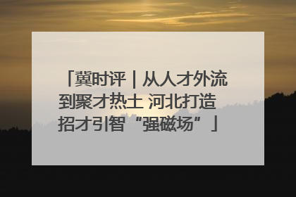 冀时评｜从人才外流到聚才热土 河北打造招才引智“强磁场”
