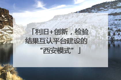 利旧+创新，检验结果互认平台建设的“西安模式”