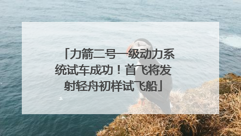 力箭二号一级动力系统试车成功！首飞将发射轻舟初样试飞船