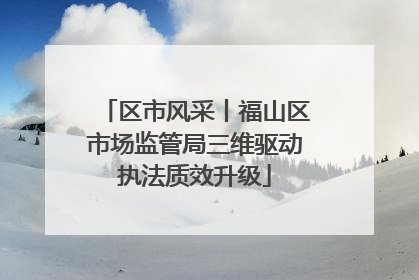 区市风采丨福山区市场监管局三维驱动执法质效升级
