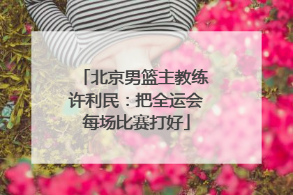 北京男篮主教练许利民：把全运会每场比赛打好