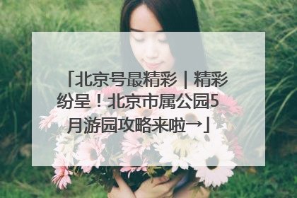 北京号最精彩｜精彩纷呈！北京市属公园5月游园攻略来啦→