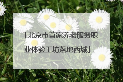 北京市首家养老服务职业体验工坊落地西城