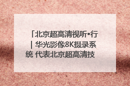 北京超高清视听•行｜华光影像8K摄录系统 代表北京超高清技术站上国家舞台