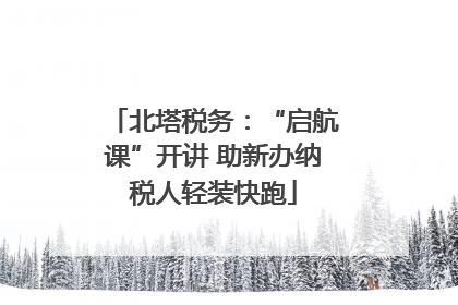 北塔税务：“启航课”开讲 助新办纳税人轻装快跑