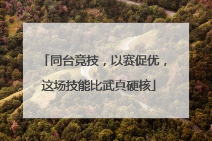 同台竞技，以赛促优，这场技能比武真硬核
