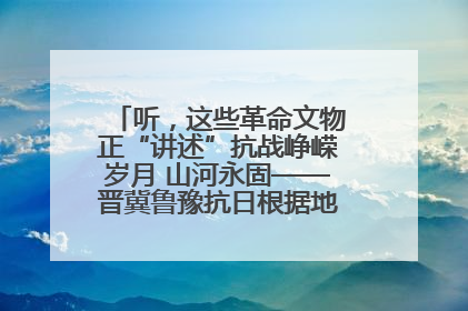 听，这些革命文物正“讲述”抗战峥嵘岁月 山河永固——晋冀鲁豫抗日根据地革命文物展开展