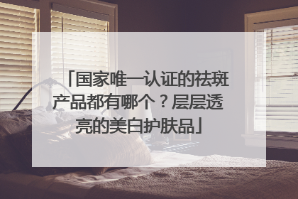 国家唯一认证的祛斑产品都有哪个？层层透亮的美白护肤品