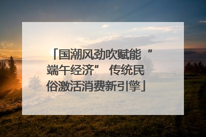 国潮风劲吹赋能“端午经济” 传统民俗激活消费新引擎