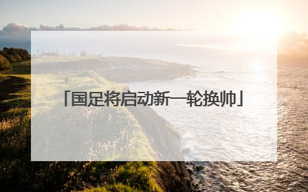 国足将启动新一轮换帅