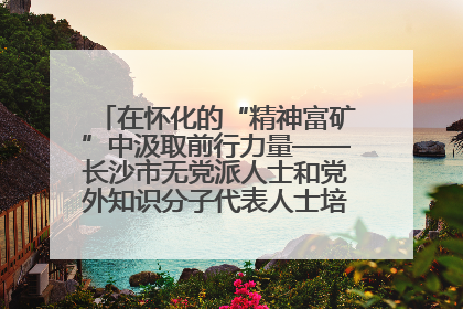 在怀化的“精神富矿”中汲取前行力量——长沙市无党派人士和党外知识分子代表人士培训班在怀化圆满举办