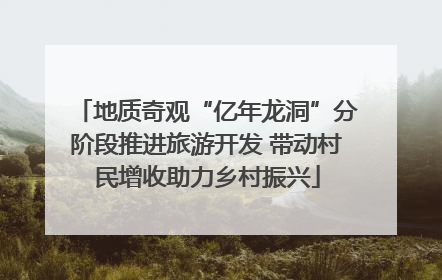 地质奇观“亿年龙洞”分阶段推进旅游开发 带动村民增收助力乡村振兴