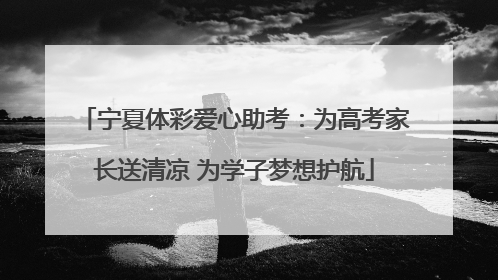宁夏体彩爱心助考：为高考家长送清凉 为学子梦想护航