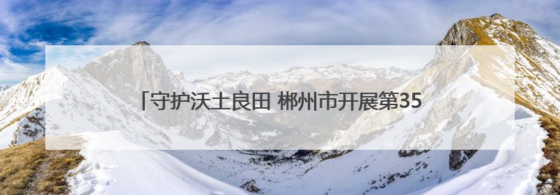 守护沃土良田 郴州市开展第35个全国“土地日”主题宣传活动