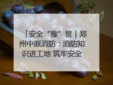 安全“豫”警｜郑州中原消防：消防知识进工地 筑牢安全“防火墙”