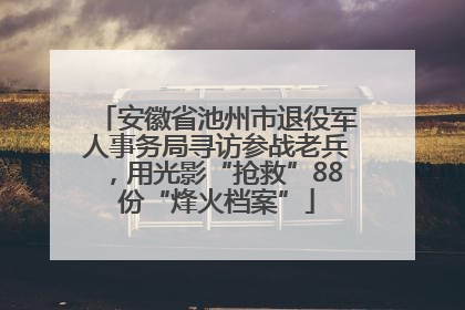 安徽省池州市退役军人事务局寻访参战老兵，用光影“抢救”88份“烽火档案”
