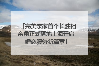 完美亲家首个长驻相亲角正式落地上海开启婚恋服务新篇章