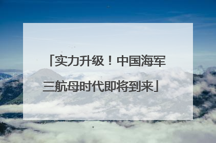 实力升级！中国海军三航母时代即将到来