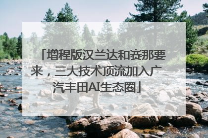 增程版汉兰达和赛那要来，三大技术顶流加入广汽丰田AI生态圈