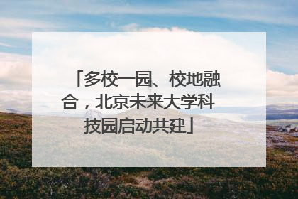 多校一园、校地融合，北京未来大学科技园启动共建