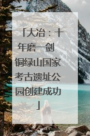 大冶：十年磨一剑 铜绿山国家考古遗址公园创建成功